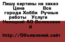 Пишу картины на заказ › Цена ­ 6 000 - Все города Хобби. Ручные работы » Услуги   . Ненецкий АО,Волоковая д.